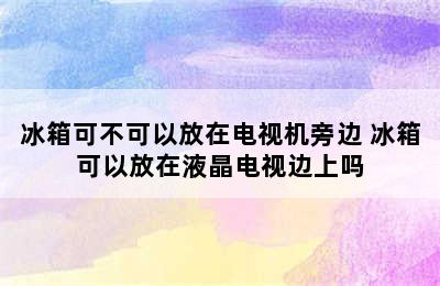 冰箱可不可以放在电视机旁边 冰箱可以放在液晶电视边上吗